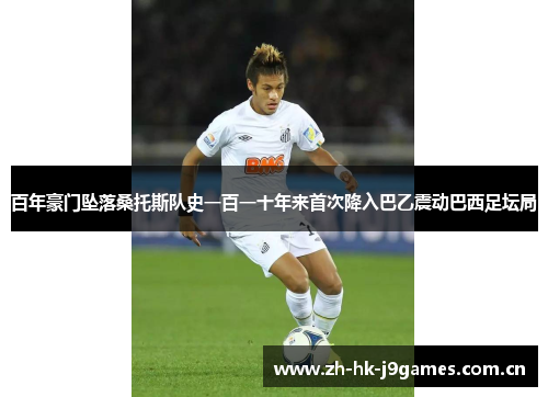 百年豪门坠落桑托斯队史一百一十年来首次降入巴乙震动巴西足坛局 百年豪门坠落桑托斯队史一百一十年来首次降入巴乙震动巴西足坛局